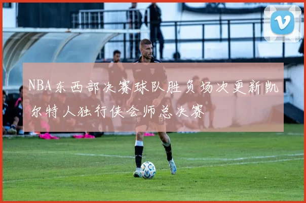 NBA东西部决赛球队胜负场次更新凯尔特人独行侠会师总决赛