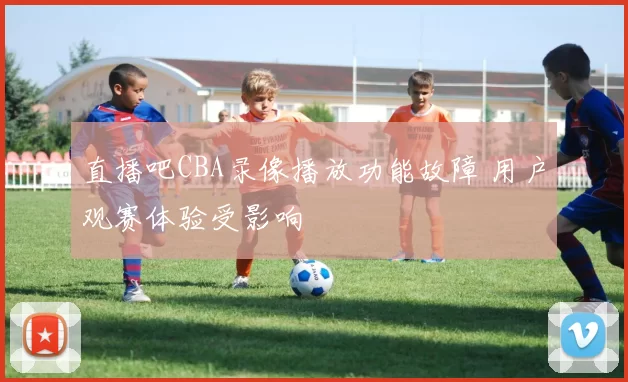 直播吧CBA录像播放功能故障 用户观赛体验受影响