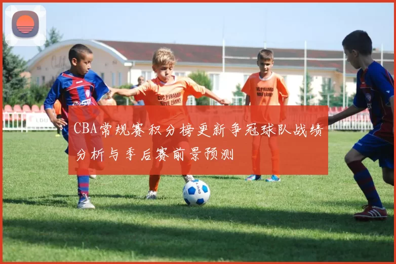 CBA常规赛积分榜更新争冠球队战绩分析与季后赛前景预测