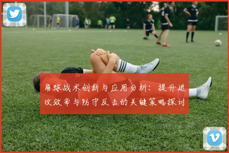 角球战术创新与应用分析：提升进攻效率与防守反击的关键策略探讨