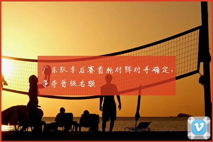 广东队季后赛首轮对阵对手确定，争夺晋级名额