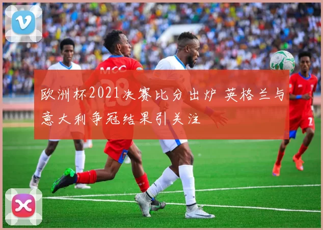欧洲杯2021决赛比分出炉 英格兰与意大利争冠结果引关注