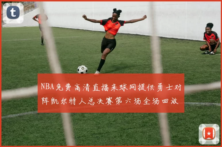 NBA免费高清直播来球网提供勇士对阵凯尔特人总决赛第六场全场回放