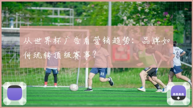 从世界杯广告看营销趋势:品牌如何玩转顶级赛事?
