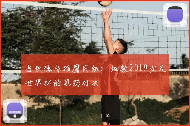 当玫瑰与雄鹰同组：细数2019女足世界杯的恩怨对决