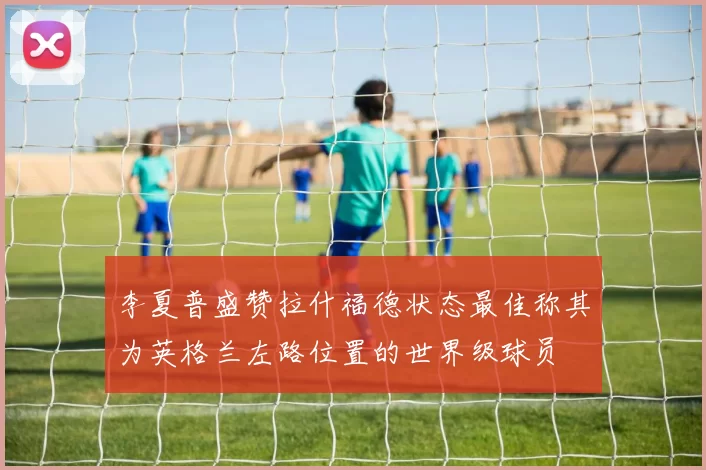 李夏普盛赞拉什福德状态最佳称其为英格兰左路位置的世界级球员