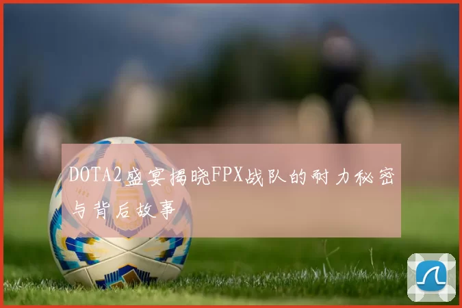 DOTA2盛宴揭晓FPX战队的耐力秘密与背后故事