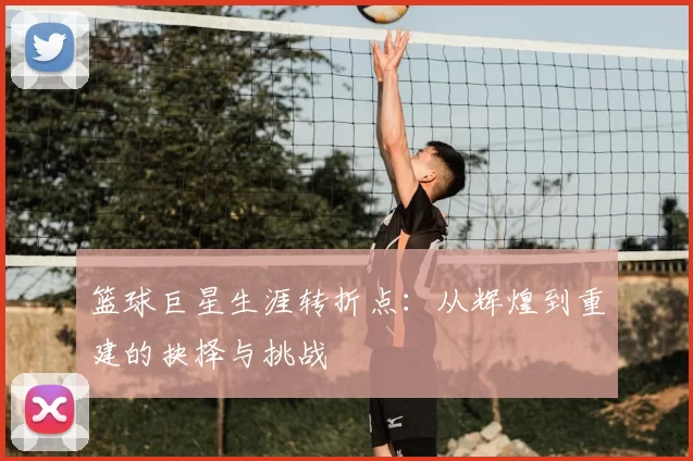篮球巨星生涯转折点：从辉煌到重建的抉择与挑战