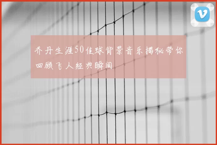 乔丹生涯50佳球背景音乐揭秘带你回顾飞人经典瞬间