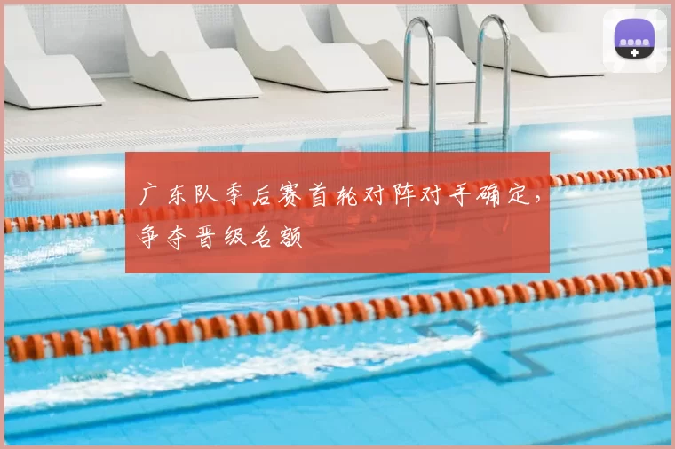 广东队季后赛首轮对阵对手确定，争夺晋级名额