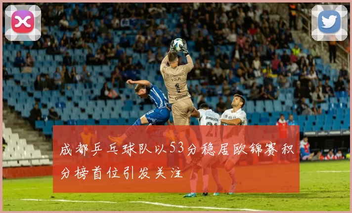 成都乒乓球队以53分稳居欧锦赛积分榜首位引发关注