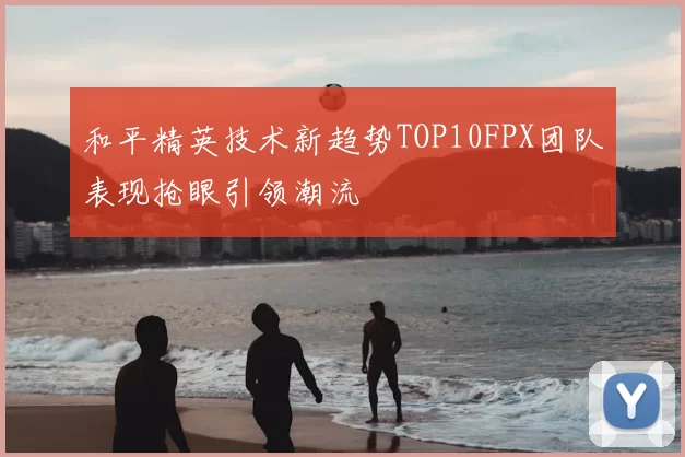 和平精英技术新趋势TOP10FPX团队表现抢眼引领潮流