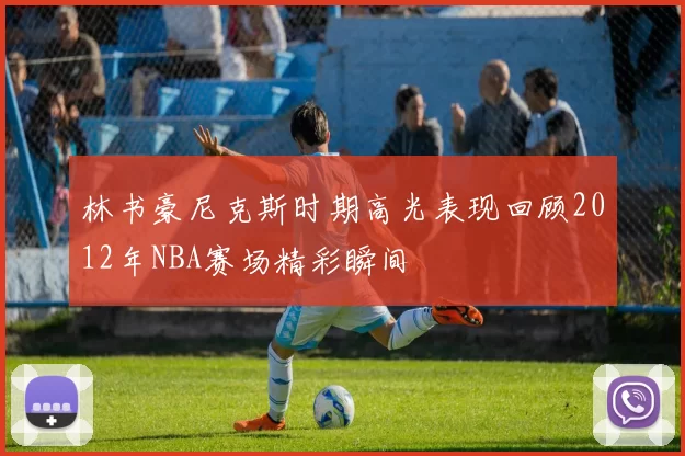 林书豪尼克斯时期高光表现回顾2012年NBA赛场精彩瞬间
