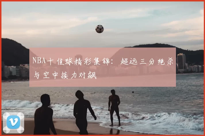 NBA十佳球精彩集锦：超远三分绝杀与空中接力对飙