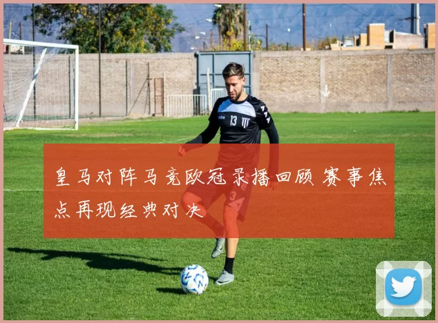 皇马对阵马竞欧冠录播回顾 赛事焦点再现经典对决