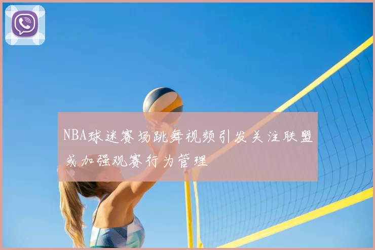 NBA球迷赛场跳舞视频引发关注联盟或加强观赛行为管理