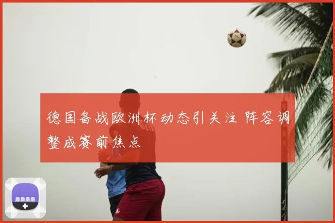 德国备战欧洲杯动态引关注 阵容调整成赛前焦点