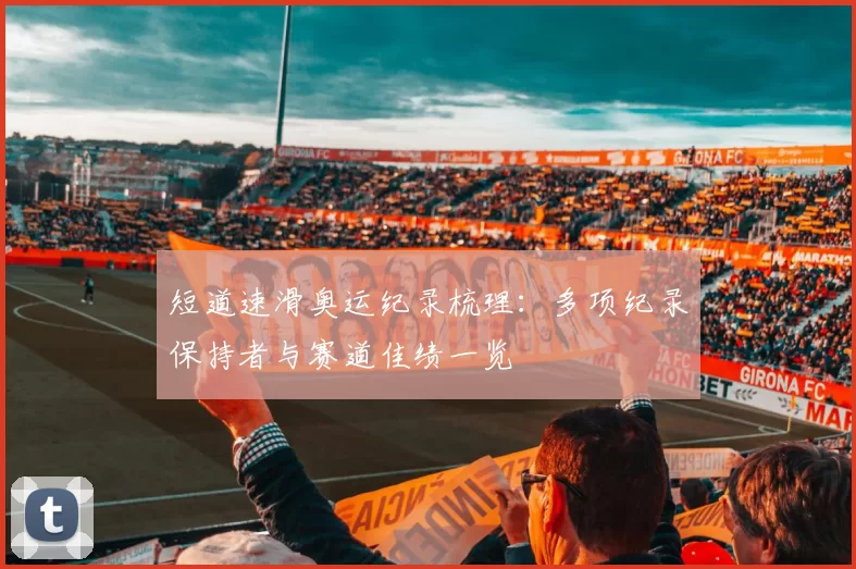 短道速滑奥运纪录梳理:多项纪录保持者与赛道佳绩一览