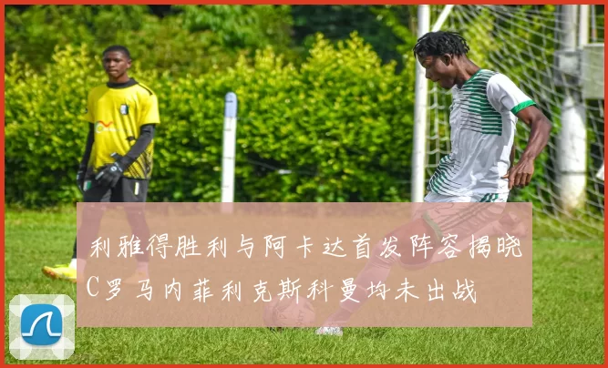 利雅得胜利与阿卡达首发阵容揭晓C罗马内菲利克斯科曼均未出战