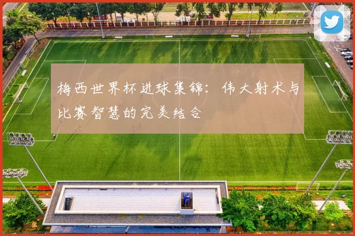 梅西世界杯进球集锦:伟大射术与比赛智慧的完美结合