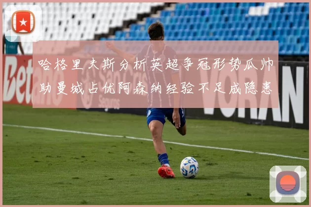 哈格里夫斯分析英超争冠形势瓜帅助曼城占优阿森纳经验不足成隐患