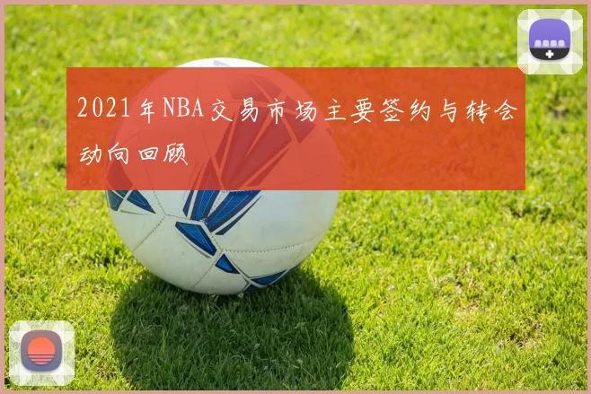 2021年NBA交易市场主要签约与转会动向回顾