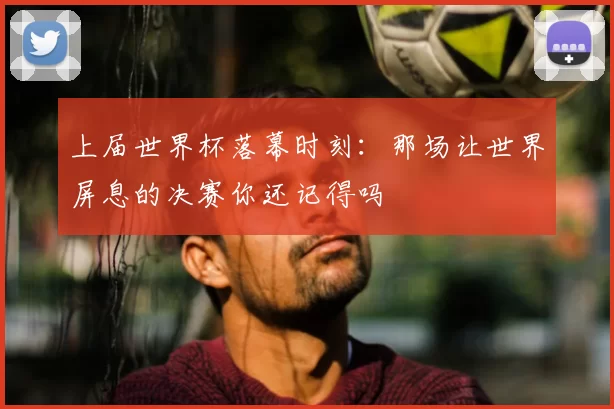 上届世界杯落幕时刻：那场让世界屏息的决赛你还记得吗