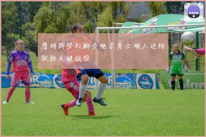 詹姆斯梦幻脚步绝杀勇士湖人逆转取胜关键战役