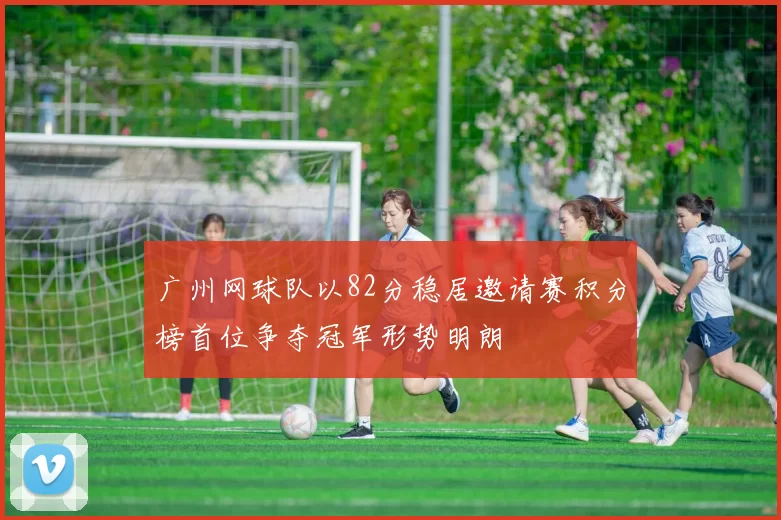 广州网球队以82分稳居邀请赛积分榜首位争夺冠军形势明朗