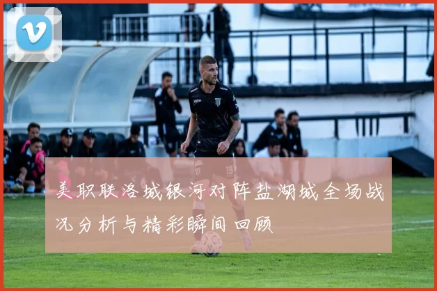 美职联洛城银河对阵盐湖城全场战况分析与精彩瞬间回顾