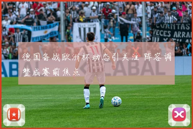 德国备战欧洲杯动态引关注 阵容调整成赛前焦点