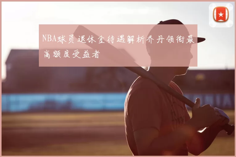NBA球员退休金待遇解析乔丹领衔最高额度受益者
